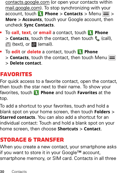 30 Contactscontacts.google.com (or open your contacts within mail.google.com). To stop synchronizing with your account, touch Phone &gt;Contacts &gt; Menu  &gt; More &gt; Accounts, touch your Google account, then uncheck Sync Contacts.•To  call, text, or email a contact, touch Phone &gt;Contacts, touch the contact, then touch  (call), (text), or  (email).•To  edit or delete a contact, touch Phone &gt;Contacts, touch the contact, then touch Menu  &gt; Delete contact.FavoritesFor quick access to a favorite contact, open the contact, then touch the star next to their name. To show your favorites, touch Phone and touch Favorites at the top.To add a shortcut to your favorites, touch and hold a blank spot on your home screen, then touch Folders &gt; Starred contacts. You can also add a shortcut for an individual contact: Touch and hold a blank spot on your home screen, then choose Shortcuts &gt; Contact.Storage &amp; transferWhen you create a new contact, your smartphone asks if you want to store it in your Google™ account, smartphone memory, or SIM card. Contacts in all three 