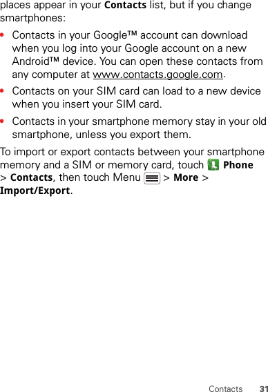 31Contactsplaces appear in your Contacts list, but if you change smartphones:•Contacts in your Google™ account can download when you log into your Google account on a new Android™ device. You can open these contacts from any computer at www.contacts.google.com.•Contacts on your SIM card can load to a new device when you insert your SIM card.•Contacts in your smartphone memory stay in your old smartphone, unless you export them.To import or export contacts between your smartphone memory and a SIM or memory card, touch Phone &gt;Contacts, then touch Menu  &gt; More &gt; Import/Export.