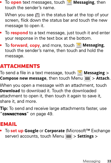 33Messaging•To  open text messages, touch Messaging, then touch the sender’s name.When you see   in the status bar at the top of your screen, flick down the status bar and touch the new message to open it.•To  respond to a text message, just touch it and enter your response in the text box at the bottom.•To  forward, copy, and more, touch Messaging, touch the sender’s name, then touch and hold the message.AttachmentsTo send a file in a text message, touch Messaging &gt; Compose new message, then touch Menu  &gt; Attach.When you open a message with an attachment, touch Download to download it. Touch the downloaded attachment to open it, then touch it again to save it, share it, and more.Tip: To send and receive large attachments faster, use “connections” on page 49.Email•To set up Google or Corporate (Microsoft™ Exchange server) accounts, touch Menu  &gt; Settings &gt; 