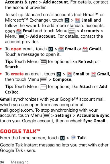 34 MessagingAccounts &amp; sync &gt; Add account. For details, contact the account provider.To set up standard email accounts (not Gmail™ or Microsoft™ Exchange), touch   &gt; Email and follow the wizard. To add more standard accounts, open Email and touch Menu  &gt; Accounts &gt; Menu  &gt; Add account. For details, contact the account provider.•To  open email, touch   &gt; Email or Gmail. Touch a message to open it.Tip: Touch Menu  for options like Refresh or Search.•To  create an email, touch   &gt; Email or Gmail, then touch Menu  &gt; Compose.Tip: Touch Menu  for options, like Attach or Add Cc/Bcc.Gmail synchronizes with your Google™ account mail, which you can open from any computer at mail.google.com. To stop synchronizing with your account, touch Menu  &gt; Settings &gt; Accounts &amp; sync, touch your Google account, then uncheck Sync Gmail.Google TalkTMFrom the home screen, touch   &gt; Talk.Google Talk instant messaging lets you chat with other Google Talk users.