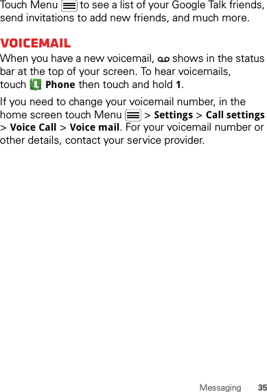 35MessagingTouch Menu  to see a list of your Google Talk friends, send invitations to add new friends, and much more.VoicemailWhen you have a new voicemail,   shows in the status bar at the top of your screen. To hear voicemails, touchPhone then touch and hold 1.If you need to change your voicemail number, in the home screen touch Menu  &gt; Settings &gt; Call settings &gt; Voice Call &gt; Voice mail. For your voicemail number or other details, contact your service provider.