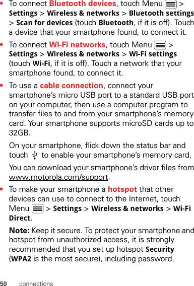 50 connections•To connect Bluetooth devices, touch Menu  &gt; Settings &gt; Wireless &amp; networks &gt; Bluetooth settings &gt; Scan for devices (touch Bluetooth, if it is off). Touch a device that your smartphone found, to connect it.•To connect Wi-Fi networks, touch Menu  &gt; Settings &gt; Wireless &amp; networks &gt; Wi-Fi settings (touch Wi-Fi, if it is off). Touch a network that your smartphone found, to connect it.•To use a cable connection, connect your smartphone’s micro USB port to a standard USB port on your computer, then use a computer program to transfer files to and from your smartphone’s memory card. Your smartphone supports microSD cards up to 32GB.On your smartphone, flick down the status bar and touch   to enable your smartphone’s memory card.You can download your smartphone’s driver files from www.motorola.com/support.•To make your smartphone a hotspot that other devices can use to connect to the Internet, touch Menu  &gt; Settings &gt; Wireless &amp; networks &gt; Wi-Fi Direct.Note: Keep it secure. To protect your smartphone and hotspot from unauthorized access, it is strongly recommended that you set up hotspot Security (WPA2 is the most secure), including password.