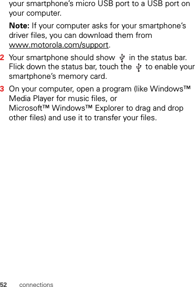 52 connectionsyour smartphone’s micro USB port to a USB port on your computer.Note: If your computer asks for your smartphone’s driver files, you can download them from www.motorola.com/support.2Your smartphone should show   in the status bar. Flick down the status bar, touch the   to enable your smartphone’s memory card.3On your computer, open a program (like Windows™ Media Player for music files, or Microsoft™ Windows™ Explorer to drag and drop other files) and use it to transfer your files.