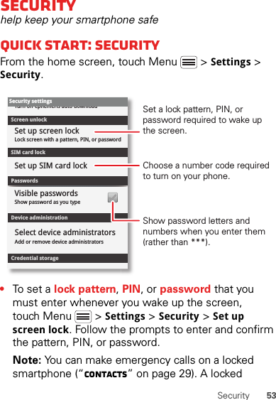 53SecuritySecurityhelp keep your smartphone safeQuick start: SecurityFrom the home screen, touch Menu  &gt; Settings &gt; Security.•To set a lock pattern, PIN, or password that you must enter whenever you wake up the screen, touch Menu  &gt; Settings &gt; Security &gt; Set up screen lock. Follow the prompts to enter and confirm the pattern, PIN, or password.Note: You can make emergency calls on a locked smartphone (“Contacts” on page 29). A locked Device administrationLock screen with a pattern, PIN, or passwordSet up screen lockShow password as you typeTurn off ephemeris auto downloadVisible passwordsCredential storageScreen unlockPasswordsAdd or remove device administratorsSelect device administratorsSecurity settingsSet up SIM card lockSIM card lockShow password letters and numbers when you enter them (rather than ***).Choose a number code required to turn on your phone.Set a lock pattern, PIN, or password required to wake up the screen.