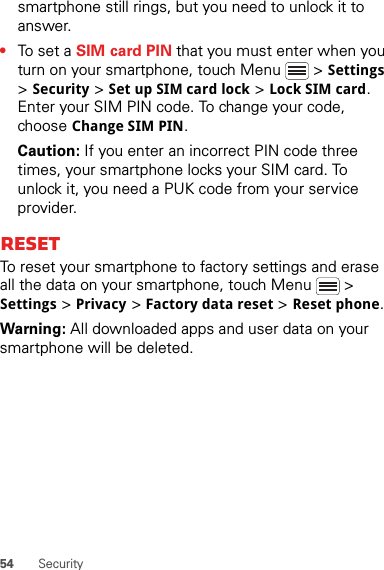 54 Securitysmartphone still rings, but you need to unlock it to answer.•To set a SIM card PIN that you must enter when you turn on your smartphone, touch Menu  &gt; Settings &gt; Security &gt; Set up SIM card lock &gt; Lock SIM card. Enter your SIM PIN code. To change your code, choose Change SIM PIN.Caution: If you enter an incorrect PIN code three times, your smartphone locks your SIM card. To unlock it, you need a PUK code from your service provider.ResetTo reset your smartphone to factory settings and erase all the data on your smartphone, touch Menu  &gt; Settings &gt; Privacy &gt; Factory data reset &gt; Reset phone.Warning: All downloaded apps and user data on your smartphone will be deleted.