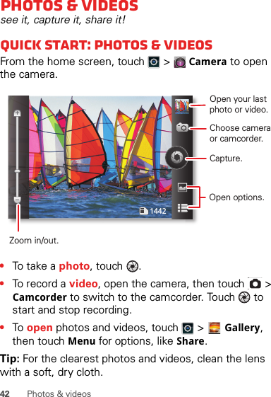 42 Photos &amp; videosPhotos &amp; videossee it, capture it, share it!Quick start: Photos &amp; videosFrom the home screen, touch  &gt; Camera to open the camera.•To t a ke a photo, touch  .•To record a video, open the camera, then touch   &gt; Camcorder to switch to the camcorder. Touch   to start and stop recording.•To  open photos and videos, touch   &gt; Gallery, then touch Menu for options, like Share.Tip: For the clearest photos and videos, clean the lens with a soft, dry cloth.1442Open your last photo or video.Choose camera or camcorder.Capture.Zoom in/out.Open options.