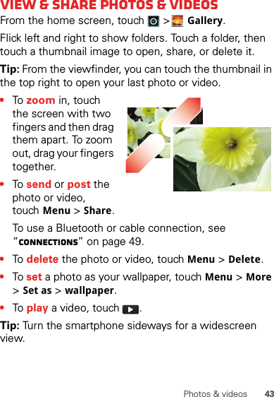 43Photos &amp; videosView &amp; share photos &amp; videosFrom the home screen, touch   &gt;Gallery.Flick left and right to show folders. Touch a folder, then touch a thumbnail image to open, share, or delete it.Tip: From the viewfinder, you can touch the thumbnail in the top right to open your last photo or video.•To  zoom in, touch the screen with two fingers and then drag them apart. To zoom out, drag your fingers together.•To  send or post the photo or video, touchMenu &gt; Share.To use a Bluetooth or cable connection, see “connections” on page 49.•To  delete the photo or video, touchMenu &gt; Delete.•To set a photo as your wallpaper, touchMenu &gt; More &gt; Set as &gt; wallpaper.•To  play a video, touch  .Tip: Turn the smartphone sideways for a widescreen view.