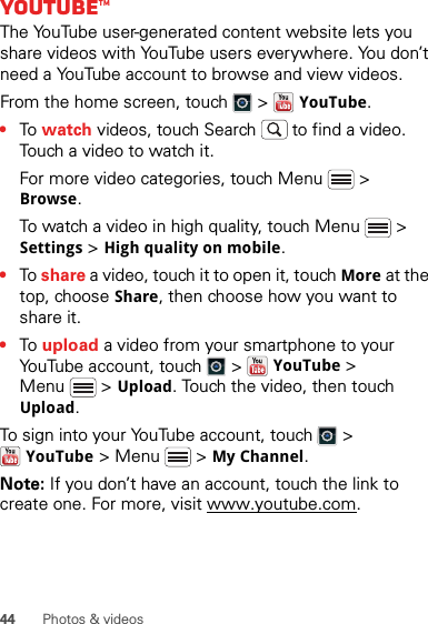 44 Photos &amp; videosYouTube™The YouTube user-generated content website lets you share videos with YouTube users everywhere. You don’t need a YouTube account to browse and view videos.From the home screen, touch   &gt;   YouTube.•To  watch videos, touch Search  to find a video. Touch a video to watch it.For more video categories, touch Menu  &gt; Browse.To watch a video in high quality, touch Menu  &gt; Settings &gt; High quality on mobile.•To share a video, touch it to open it, touch More at the top, choose Share, then choose how you want to share it.•To  upload a video from your smartphone to your YouTube account, touch   &gt; YouTube &gt; Menu  &gt; Upload. Touch the video, then touch Upload.To sign into your YouTube account, touch   &gt; YouTube &gt; Menu  &gt; My Channel.Note: If you don’t have an account, touch the link to create one. For more, visit www.youtube.com.