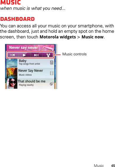 45MusicMusicwhen music is what you need...dashboardYou can access all your music on your smartphone, with the dashboard, just and hold an empty spot on the home screen, then touch Motorola widgets &gt; Music now.0StepsTouch &amp;HoldCameraCal0.091 8BabyTop songs from artistMusic videosPlaying nearbyThat should be me Never Say NeverNever say neverMusic controls