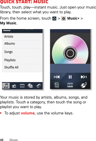 46 MusicQuick start: MusicTouch, touch, play—instant music. Just open your music library, then select what you want to play.From the home screen, touch  &gt;   Music+ &gt; My Music.Your music is stored by artists, albums, songs, and playlists. Touch a category, then touch the song or playlist you want to play. •To adjust volume, use the volume keys.GeneralArtistsAlbumsSongsPlaylistsShuffle All