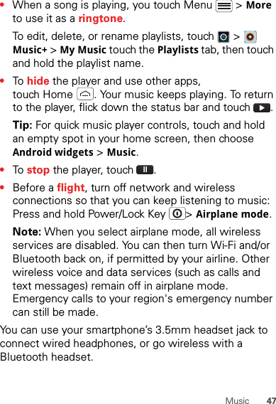 47Music•When a song is playing, you touch Menu  &gt; More to use it as a ringtone.To edit, delete, or rename playlists, touch  &gt;  Music+ &gt; My Music touch the Playlists tab, then touch and hold the playlist name.•To  hide the player and use other apps, touch Home . Your music keeps playing. To return to the player, flick down the status bar and touch .Tip: For quick music player controls, touch and hold an empty spot in your home screen, then choose Android widgets &gt; Music.•To  stop the player, touch .•Before a flight, turn off network and wireless connections so that you can keep listening to music: Press and hold Power/Lock Key  &gt; Airplane mode.Note: When you select airplane mode, all wireless services are disabled. You can then turn Wi-Fi and/or Bluetooth back on, if permitted by your airline. Other wireless voice and data services (such as calls and text messages) remain off in airplane mode. Emergency calls to your region&apos;s emergency number can still be made.You can use your smartphone’s 3.5mm headset jack to connect wired headphones, or go wireless with a Bluetooth headset.