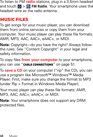 48 MusicTo listen to FM radio stations, plug in a 3.5mm headset and touch   &gt; FM Radio. Your smartphone uses the headset wire as the radio antenna.Music filesTo get songs for your music player, you can download them from online services or copy them from your computer. Your music player can play these file formats: AMR, MP3, AAC, AAC+, eAAC+, or MIDI.Note: Copyright—do you have the right? Always follow the rules. See “Content Copyright” in your legal and safety information.To copy files from your computer to your smartphone, you can use “Cable connections” on page 51.To  save a CD on your computer (“rip” the CD), you can use a program like Microsoft™ Windows™ Media Player. First, make sure you change the format to MP3 (under Rip &gt; Format in Windows Media Player).Your music player can play these file formats: AMR, MP3, AAC, AAC+, eAAC+, or MIDI.Note: Your smartphone does not support any DRM protected files.