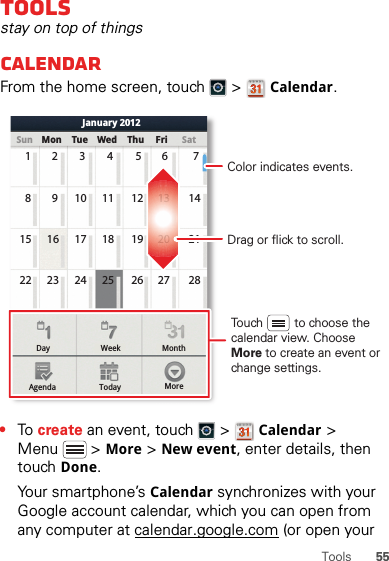 55ToolsToolsstay on top of thingsCalendarFrom the home screen, touch   &gt; Calendar.•To  create an event, touch   &gt; Calendar &gt; Menu  &gt; More &gt; New event, enter details, then touch Done.Your smartphone’s Calendar synchronizes with your Google account calendar, which you can open from any computer at calendar.google.com (or open your Day WeekAgenda Today MoreMonthSun Mon Tue Wed Thu SatFriJanuary 201223456 71910111213 14816 17 18 19 20 211523 24 25 26 27 2822Drag or flick to scroll.Color indicates events.Touch         to choose the calendar view. Choose More to create an event or change settings.