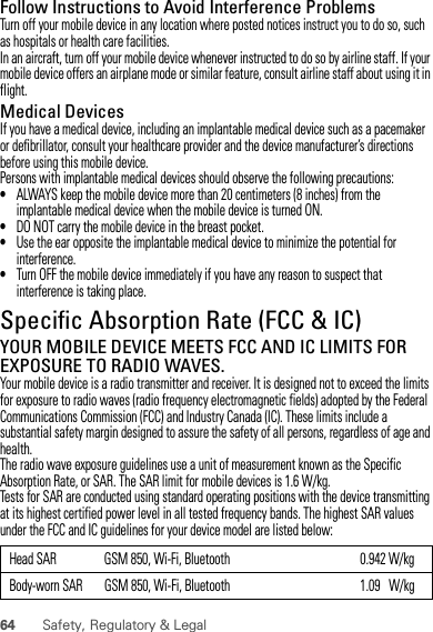 64 Safety, Regulatory &amp; LegalFollow Instructions to Avoid Interference ProblemsTurn off your mobile device in any location where posted notices instruct you to do so, such as hospitals or health care facilities.In an aircraft, turn off your mobile device whenever instructed to do so by airline staff. If your mobile device offers an airplane mode or similar feature, consult airline staff about using it in flight.Medical DevicesIf you have a medical device, including an implantable medical device such as a pacemaker or defibrillator, consult your healthcare provider and the device manufacturer’s directions before using this mobile device.Persons with implantable medical devices should observe the following precautions:•ALWAYS keep the mobile device more than 20 centimeters (8 inches) from the implantable medical device when the mobile device is turned ON.•DO NOT carry the mobile device in the breast pocket.•Use the ear opposite the implantable medical device to minimize the potential for interference.•Turn OFF the mobile device immediately if you have any reason to suspect that interference is taking place.Specific Absorption Rate (FCC &amp; IC)SAR (IEEE)YOUR MOBILE DEVICE MEETS FCC AND IC LIMITS FOR EXPOSURE TO RADIO WAVES.Your mobile device is a radio transmitter and receiver. It is designed not to exceed the limits for exposure to radio waves (radio frequency electromagnetic fields) adopted by the Federal Communications Commission (FCC) and Industry Canada (IC). These limits include a substantial safety margin designed to assure the safety of all persons, regardless of age and health.The radio wave exposure guidelines use a unit of measurement known as the Specific Absorption Rate, or SAR. The SAR limit for mobile devices is 1.6 W/kg.Tests for SAR are conducted using standard operating positions with the device transmitting at its highest certified power level in all tested frequency bands. The highest SAR values under the FCC and IC guidelines for your device model are listed below:Head SAR GSM 850, Wi-Fi, Bluetooth 0.942 W/kgBody-worn SAR GSM 850, Wi-Fi, Bluetooth 1.09   W/kg