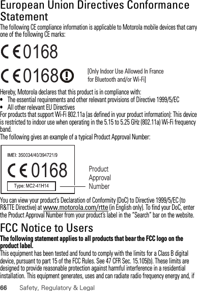 66 Safety, Regulatory &amp; LegalEuropean Union Directives Conformance StatementEU ConformanceThe following CE compliance information is applicable to Motorola mobile devices that carry one of the following CE marks:Hereby, Motorola declares that this product is in compliance with:•The essential requirements and other relevant provisions of Directive 1999/5/EC•All other relevant EU DirectivesFor products that support Wi-Fi 802.11a (as defined in your product information): This device is restricted to indoor use when operating in the 5.15 to 5.25 GHz (802.11a) Wi-Fi frequency band.The following gives an example of a typical Product Approval Number:You can view your product’s Declaration of Conformity (DoC) to Directive 1999/5/EC (to R&amp;TTE Directive) at www.motorola.com/rtte (in English only). To find your DoC, enter the Product Approval Number from your product’s label in the “Search” bar on the website.FCC Notice to UsersFCC NoticeThe following statement applies to all products that bear the FCC logo on the product label.This equipment has been tested and found to comply with the limits for a Class B digital device, pursuant to part 15 of the FCC Rules. See 47 CFR Sec. 15.105(b). These limits are designed to provide reasonable protection against harmful interference in a residential installation. This equipment generates, uses and can radiate radio frequency energy and, if 0168 [Only Indoor Use Allowed In Francefor Bluetooth and/or Wi-Fi]01680168 Product Approval Number