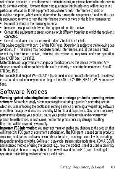 67Safety, Regulatory &amp; Legalnot installed and used in accordance with the instructions, may cause harmful interference to radio communications. However, there is no guarantee that interference will not occur in a particular installation. If this equipment does cause harmful interference to radio or television reception, which can be determined by turning the equipment off and on, the user is encouraged to try to correct the interference by one or more of the following measures:•Reorient or relocate the receiving antenna.•Increase the separation between the equipment and the receiver.•Connect the equipment to an outlet on a circuit different from that to which the receiver is connected.•Consult the dealer or an experienced radio/TV technician for help.This device complies with part 15 of the FCC Rules. Operation is subject to the following two conditions: (1) This device may not cause harmful interference, and (2) this device must accept any interference received, including interference that may cause undesired operation. See 47 CFR Sec. 15.19(a)(3).Motorola has not approved any changes or modifications to this device by the user. Any changes or modifications could void the user’s authority to operate the equipment. See 47 CFR Sec. 15.21.For products that support Wi-Fi 802.11a (as defined in your product information): This device is restricted to indoor use when operating in the 5.15 to 5.25 GHz (802.11a) Wi-Fi frequency band.Software NoticesSoft ware Copy right  NoticeWarning against unlocking the bootloader or altering a product&apos;s operating system software: Motorola strongly recommends against altering a product&apos;s operating system, which includes unlocking the bootloader, rooting a device or running any operating software other than the approved versions issued by Motorola and its partners. Such alterations may permanently damage your product, cause your product to be unsafe and/or cause your product to malfunction. In such cases, neither the product nor any damage resulting therefrom will be covered by warranty.Important FCC information: You must not make or enable any changes to the product that will impact its FCC grant of equipment authorization. The FCC grant is based on the product&apos;s emission, modulation, and transmission characteristics, including: power levels, operating frequencies and bandwidths, SAR levels, duty-cycle, transmission modes (e.g., CDMA, GSM), and intended method of using the product (e.g., how the product is held or used in proximity to the body). A change to any of these factors will invalidate the FCC grant. It is illegal to operate a transmitting product without a valid grant.