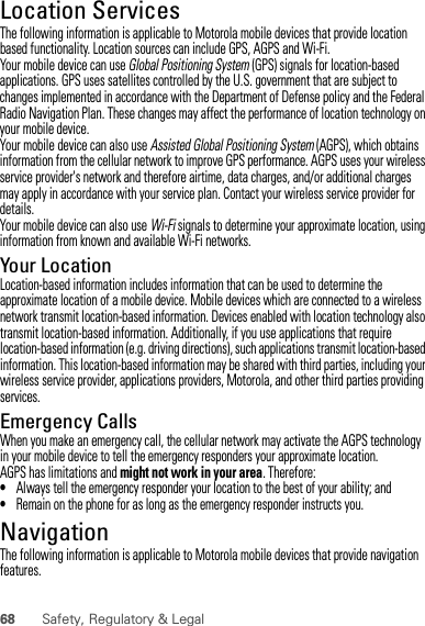 68 Safety, Regulatory &amp; LegalLocation ServicesGPS &amp; AGPSThe following information is applicable to Motorola mobile devices that provide location based functionality. Location sources can include GPS, AGPS and Wi-Fi.Your mobile device can use Global Positioning System (GPS) signals for location-based applications. GPS uses satellites controlled by the U.S. government that are subject to changes implemented in accordance with the Department of Defense policy and the Federal Radio Navigation Plan. These changes may affect the performance of location technology on your mobile device.Your mobile device can also use Assisted Global Positioning System (AGPS), which obtains information from the cellular network to improve GPS performance. AGPS uses your wireless service provider&apos;s network and therefore airtime, data charges, and/or additional charges may apply in accordance with your service plan. Contact your wireless service provider for details.Your mobile device can also use Wi-Fi signals to determine your approximate location, using information from known and available Wi-Fi networks.Your LocationLocation-based information includes information that can be used to determine the approximate location of a mobile device. Mobile devices which are connected to a wireless network transmit location-based information. Devices enabled with location technology also transmit location-based information. Additionally, if you use applications that require location-based information (e.g. driving directions), such applications transmit location-based information. This location-based information may be shared with third parties, including your wireless service provider, applications providers, Motorola, and other third parties providing services.Emergency CallsWhen you make an emergency call, the cellular network may activate the AGPS technology in your mobile device to tell the emergency responders your approximate location.AGPS has limitations and might not work in your area. Therefore:•Always tell the emergency responder your location to the best of your ability; and•Remain on the phone for as long as the emergency responder instructs you.NavigationNavigationThe following information is applicable to Motorola mobile devices that provide navigation features.