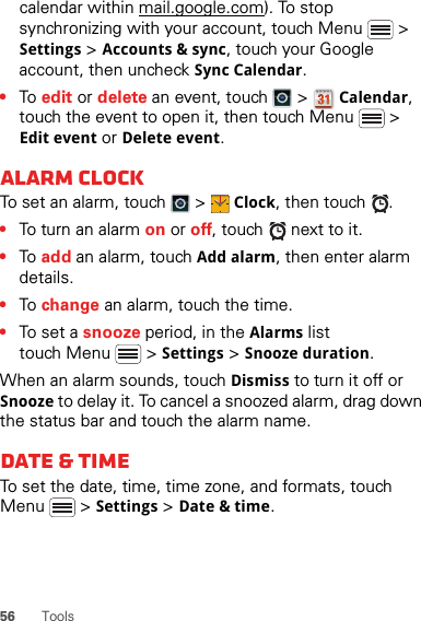 56 Toolscalendar within mail.google.com). To stop synchronizing with your account, touch Menu  &gt; Settings &gt; Accounts &amp; sync, touch your Google account, then uncheck Sync Calendar.•To  edit or delete an event, touch   &gt; Calendar, touch the event to open it, then touch Menu  &gt; Edit event or Delete event.Alarm clockTo set an alarm, touch   &gt; Clock, then touch  .•To turn an alarm on or off, touch   next to it.•To  add an alarm, touch Add alarm, then enter alarm details.•To  change an alarm, touch the time.•To set a snooze period, in the Alarms list touch Menu  &gt; Settings &gt; Snooze duration.When an alarm sounds, touch Dismiss to turn it off or Snooze to delay it. To cancel a snoozed alarm, drag down the status bar and touch the alarm name.Date &amp; timeTo set the date, time, time zone, and formats, touch Menu  &gt; Settings &gt; Date &amp; time.