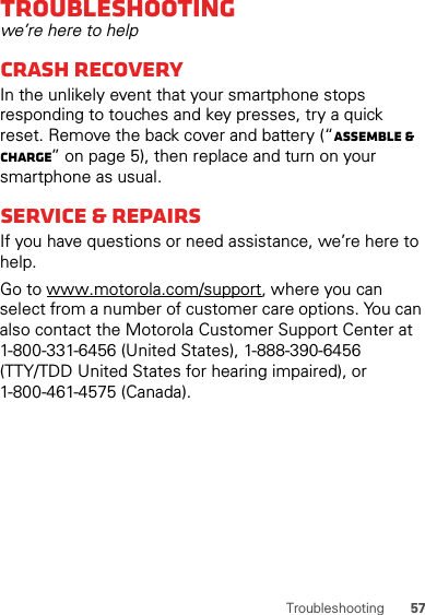 57TroubleshootingTroubleshootingwe’re here to helpCrash recoveryIn the unlikely event that your smartphone stops responding to touches and key presses, try a quick reset. Remove the back cover and battery (“Assemble &amp; charge” on page 5), then replace and turn on your smartphone as usual.Service &amp; repairsIf you have questions or need assistance, we’re here to help.Go to www.motorola.com/support, where you can select from a number of customer care options. You can also contact the Motorola Customer Support Center at 1-800-331-6456 (United States), 1-888-390-6456 (TTY/TDD United States for hearing impaired), or 1-800-461-4575 (Canada).