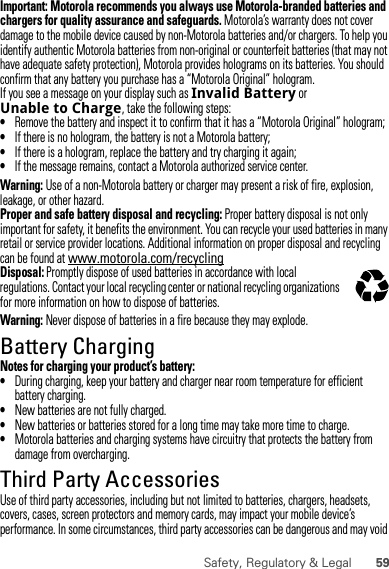 59Safety, Regulatory &amp; LegalImportant: Motorola recommends you always use Motorola-branded batteries and chargers for quality assurance and safeguards. Motorola’s warranty does not cover damage to the mobile device caused by non-Motorola batteries and/or chargers. To help you identify authentic Motorola batteries from non-original or counterfeit batteries (that may not have adequate safety protection), Motorola provides holograms on its batteries. You should confirm that any battery you purchase has a “Motorola Original” hologram.If you see a message on your display such as Invalid Battery or Unable to Charge, take the following steps:•Remove the battery and inspect it to confirm that it has a “Motorola Original” hologram;•If there is no hologram, the battery is not a Motorola battery;•If there is a hologram, replace the battery and try charging it again;•If the message remains, contact a Motorola authorized service center.Warning: Use of a non-Motorola battery or charger may present a risk of fire, explosion, leakage, or other hazard.Proper and safe battery disposal and recycling: Proper battery disposal is not only important for safety, it benefits the environment. You can recycle your used batteries in many retail or service provider locations. Additional information on proper disposal and recycling can be found at www.motorola.com/recyclingDisposal: Promptly dispose of used batteries in accordance with local regulations. Contact your local recycling center or national recycling organizations for more information on how to dispose of batteries.Warning: Never dispose of batteries in a fire because they may explode.Battery ChargingBattery ChargingNotes for charging your product’s battery:•During charging, keep your battery and charger near room temperature for efficient battery charging.•New batteries are not fully charged.•New batteries or batteries stored for a long time may take more time to charge.•Motorola batteries and charging systems have circuitry that protects the battery from damage from overcharging.Third Party AccessoriesUse of third party accessories, including but not limited to batteries, chargers, headsets, covers, cases, screen protectors and memory cards, may impact your mobile device’s performance. In some circumstances, third party accessories can be dangerous and may void 032375o