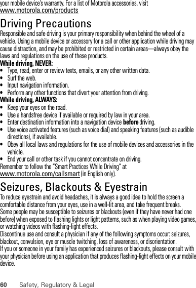 60 Safety, Regulatory &amp; Legalyour mobile device’s warranty. For a list of Motorola accessories, visit www.motorola.com/productsDriving PrecautionsResponsible and safe driving is your primary responsibility when behind the wheel of a vehicle. Using a mobile device or accessory for a call or other application while driving may cause distraction, and may be prohibited or restricted in certain areas—always obey the laws and regulations on the use of these products.While driving, NEVER:•Type, read, enter or review texts, emails, or any other written data.•Surf the web.•Input navigation information.•Perform any other functions that divert your attention from driving.While driving, ALWAYS:•Keep your eyes on the road.•Use a handsfree device if available or required by law in your area.•Enter destination information into a navigation device before driving.•Use voice activated features (such as voice dial) and speaking features (such as audible directions), if available.•Obey all local laws and regulations for the use of mobile devices and accessories in the vehicle.•End your call or other task if you cannot concentrate on driving.Remember to follow the “Smart Practices While Driving” at www.motorola.com/callsmart (in English only).Seizures, Blackouts &amp; EyestrainTo reduce eyestrain and avoid headaches, it is always a good idea to hold the screen a comfortable distance from your eyes, use in a well-lit area, and take frequent breaks.Some people may be susceptible to seizures or blackouts (even if they have never had one before) when exposed to flashing lights or light patterns, such as when playing video games, or watching videos with flashing-light effects.Discontinue use and consult a physician if any of the following symptoms occur: seizures, blackout, convulsion, eye or muscle twitching, loss of awareness, or disorientation.If you or someone in your family has experienced seizures or blackouts, please consult with your physician before using an application that produces flashing-light effects on your mobile device.