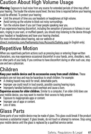 61Safety, Regulatory &amp; LegalCaution About High Volume UsageWarning: Exposure to loud noise from any source for extended periods of time may affect your hearing. The louder the volume sound level, the less time is required before your hearing could be affected. To protect your hearing:•Limit the amount of time you use headsets or headphones at high volume.•Avoid turning up the volume to block out noisy surroundings.•Turn the volume down if you can’t hear people speaking near you.If you experience hearing discomfort, including the sensation of pressure or fullness in your ears, ringing in your ears, or muffled speech, you should stop listening to the device through your headset or headphones and have your hearing checked.For more information about hearing, see our website at direct.motorola.com/hellomoto/nss/AcousticSafety.asp (in English only).Repetitive MotionWhen you repetitively perform actions such as pressing keys or entering finger-written characters, you may experience occasional discomfort in your hands, arms, shoulders, neck, or other parts of your body. If you continue to have discomfort during or after such use, stop use and see a physician.ChildrenKeep your mobile device and its accessories away from small children. These products are not toys and may be hazardous to small children. For example:•A choking hazard may exist for small, detachable parts.•Improper use could result in loud sounds, possibly causing hearing injury.•Improperly handled batteries could overheat and cause a burn.Supervise access for older children. Similar to a computer, if an older child does use your mobile device, you may want to monitor their access to help prevent:•Exposure to inappropriate apps or content.•Improper use of apps or content.•Loss of data.Glass PartsSome parts of your mobile device may be made of glass. This glass could break if the product receives a substantial impact. If glass breaks, do not touch or attempt to remove. Stop using your mobile device until the glass is replaced by a qualified service center.