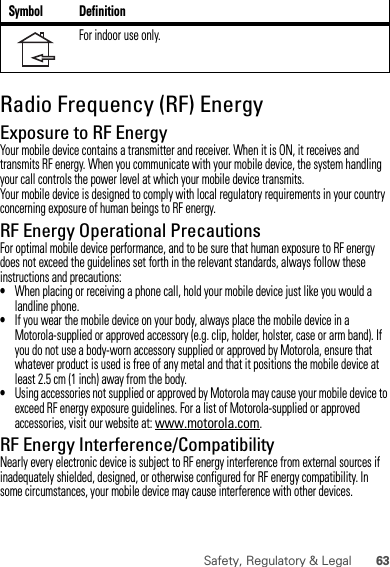 63Safety, Regulatory &amp; LegalRadio Frequency (RF) EnergyExposure to RF EnergyYour mobile device contains a transmitter and receiver. When it is ON, it receives and transmits RF energy. When you communicate with your mobile device, the system handling your call controls the power level at which your mobile device transmits.Your mobile device is designed to comply with local regulatory requirements in your country concerning exposure of human beings to RF energy.RF Energy Operational PrecautionsFor optimal mobile device performance, and to be sure that human exposure to RF energy does not exceed the guidelines set forth in the relevant standards, always follow these instructions and precautions:•When placing or receiving a phone call, hold your mobile device just like you would a landline phone.•If you wear the mobile device on your body, always place the mobile device in a Motorola-supplied or approved accessory (e.g. clip, holder, holster, case or arm band). If you do not use a body-worn accessory supplied or approved by Motorola, ensure that whatever product is used is free of any metal and that it positions the mobile device at least 2.5 cm (1 inch) away from the body.•Using accessories not supplied or approved by Motorola may cause your mobile device to exceed RF energy exposure guidelines. For a list of Motorola-supplied or approved accessories, visit our website at: www.motorola.com.RF Energy Interference/CompatibilityNearly every electronic device is subject to RF energy interference from external sources if inadequately shielded, designed, or otherwise configured for RF energy compatibility. In some circumstances, your mobile device may cause interference with other devices.For indoor use only.Symbol Definition