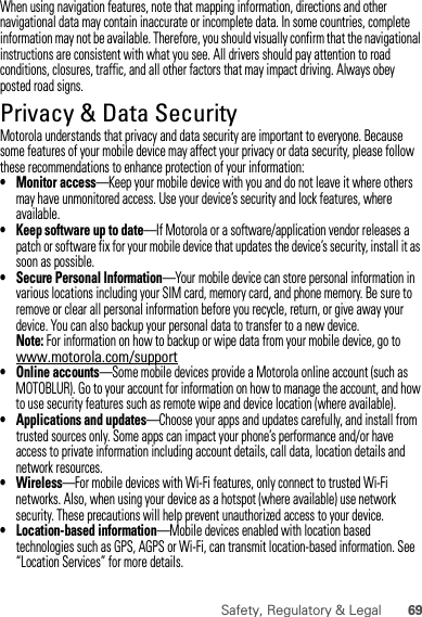 69Safety, Regulatory &amp; LegalWhen using navigation features, note that mapping information, directions and other navigational data may contain inaccurate or incomplete data. In some countries, complete information may not be available. Therefore, you should visually confirm that the navigational instructions are consistent with what you see. All drivers should pay attention to road conditions, closures, traffic, and all other factors that may impact driving. Always obey posted road signs.Privacy &amp; Data SecurityPrivacy &amp; Data SecurityMotorola understands that privacy and data security are important to everyone. Because some features of your mobile device may affect your privacy or data security, please follow these recommendations to enhance protection of your information:• Monitor access—Keep your mobile device with you and do not leave it where others may have unmonitored access. Use your device’s security and lock features, where available.• Keep software up to date—If Motorola or a software/application vendor releases a patch or software fix for your mobile device that updates the device’s security, install it as soon as possible.• Secure Personal Information—Your mobile device can store personal information in various locations including your SIM card, memory card, and phone memory. Be sure to remove or clear all personal information before you recycle, return, or give away your device. You can also backup your personal data to transfer to a new device.Note: For information on how to backup or wipe data from your mobile device, go to www.motorola.com/support• Online accounts—Some mobile devices provide a Motorola online account (such as MOTOBLUR). Go to your account for information on how to manage the account, and how to use security features such as remote wipe and device location (where available).• Applications and updates—Choose your apps and updates carefully, and install from trusted sources only. Some apps can impact your phone’s performance and/or have access to private information including account details, call data, location details and network resources.•Wireless—For mobile devices with Wi-Fi features, only connect to trusted Wi-Fi networks. Also, when using your device as a hotspot (where available) use network security. These precautions will help prevent unauthorized access to your device.• Location-based information—Mobile devices enabled with location based technologies such as GPS, AGPS or Wi-Fi, can transmit location-based information. See “Location Services” for more details.