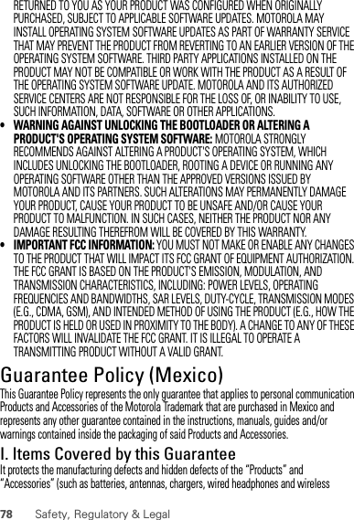 78 Safety, Regulatory &amp; LegalRETURNED TO YOU AS YOUR PRODUCT WAS CONFIGURED WHEN ORIGINALLY PURCHASED, SUBJECT TO APPLICABLE SOFTWARE UPDATES. MOTOROLA MAY INSTALL OPERATING SYSTEM SOFTWARE UPDATES AS PART OF WARRANTY SERVICE THAT MAY PREVENT THE PRODUCT FROM REVERTING TO AN EARLIER VERSION OF THE OPERATING SYSTEM SOFTWARE. THIRD PARTY APPLICATIONS INSTALLED ON THE PRODUCT MAY NOT BE COMPATIBLE OR WORK WITH THE PRODUCT AS A RESULT OF THE OPERATING SYSTEM SOFTWARE UPDATE. MOTOROLA AND ITS AUTHORIZED SERVICE CENTERS ARE NOT RESPONSIBLE FOR THE LOSS OF, OR INABILITY TO USE, SUCH INFORMATION, DATA, SOFTWARE OR OTHER APPLICATIONS.• WARNING AGAINST UNLOCKING THE BOOTLOADER OR ALTERING A PRODUCT&apos;S OPERATING SYSTEM SOFTWARE: MOTOROLA STRONGLY RECOMMENDS AGAINST ALTERING A PRODUCT&apos;S OPERATING SYSTEM, WHICH INCLUDES UNLOCKING THE BOOTLOADER, ROOTING A DEVICE OR RUNNING ANY OPERATING SOFTWARE OTHER THAN THE APPROVED VERSIONS ISSUED BY MOTOROLA AND ITS PARTNERS. SUCH ALTERATIONS MAY PERMANENTLY DAMAGE YOUR PRODUCT, CAUSE YOUR PRODUCT TO BE UNSAFE AND/OR CAUSE YOUR PRODUCT TO MALFUNCTION. IN SUCH CASES, NEITHER THE PRODUCT NOR ANY DAMAGE RESULTING THEREFROM WILL BE COVERED BY THIS WARRANTY.• IMPORTANT FCC INFORMATION: YOU MUST NOT MAKE OR ENABLE ANY CHANGES TO THE PRODUCT THAT WILL IMPACT ITS FCC GRANT OF EQUIPMENT AUTHORIZATION. THE FCC GRANT IS BASED ON THE PRODUCT&apos;S EMISSION, MODULATION, AND TRANSMISSION CHARACTERISTICS, INCLUDING: POWER LEVELS, OPERATING FREQUENCIES AND BANDWIDTHS, SAR LEVELS, DUTY-CYCLE, TRANSMISSION MODES (E.G., CDMA, GSM), AND INTENDED METHOD OF USING THE PRODUCT (E.G., HOW THE PRODUCT IS HELD OR USED IN PROXIMITY TO THE BODY). A CHANGE TO ANY OF THESE FACTORS WILL INVALIDATE THE FCC GRANT. IT IS ILLEGAL TO OPERATE A TRANSMITTING PRODUCT WITHOUT A VALID GRANT.Guarantee Policy (Mexico)Guarantee ( Mexico)This Guarantee Policy represents the only guarantee that applies to personal communication Products and Accessories of the Motorola Trademark that are purchased in Mexico and represents any other guarantee contained in the instructions, manuals, guides and/or warnings contained inside the packaging of said Products and Accessories.I. Items Covered by this GuaranteeIt protects the manufacturing defects and hidden defects of the “Products” and “Accessories” (such as batteries, antennas, chargers, wired headphones and wireless 