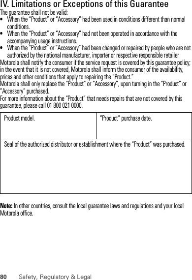 80 Safety, Regulatory &amp; LegalIV. Limitations or Exceptions of this GuaranteeThe guarantee shall not be valid:•When the “Product” or “Accessory” had been used in conditions different than normal conditions.•When the “Product” or “Accessory” had not been operated in accordance with the accompanying usage instructions.•When the “Product” or “Accessory” had been changed or repaired by people who are not authorized by the national manufacturer, importer or respective responsible retailerMotorola shall notify the consumer if the service request is covered by this guarantee policy; in the event that it is not covered, Motorola shall inform the consumer of the availability, prices and other conditions that apply to repairing the “Product.”Motorola shall only replace the “Product” or “Accessory”, upon turning in the “Product” or “Accessory” purchased.For more information about the “Product” that needs repairs that are not covered by this guarantee, please call 01 800 021 0000.Note: In other countries, consult the local guarantee laws and regulations and your local Motorola office.Product model. “Product” purchase date.Seal of the authorized distributor or establishment where the “Product” was purchased.