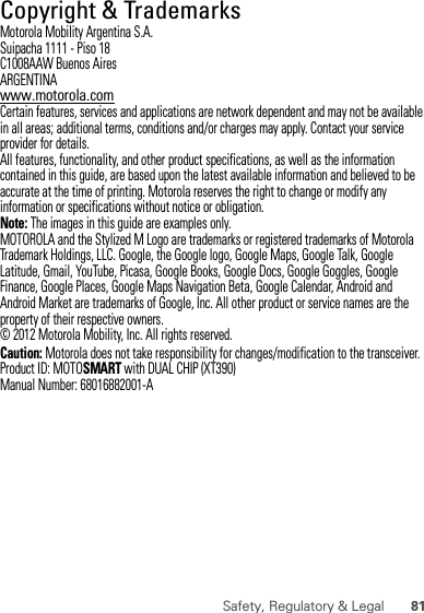 81Safety, Regulatory &amp; Legal Copyright &amp; TrademarksMotorola Mobility Argentina S.A.Suipacha 1111 - Piso 18C1008AAW Buenos AiresARGENTINAwww.motorola.comCertain features, services and applications are network dependent and may not be available in all areas; additional terms, conditions and/or charges may apply. Contact your service provider for details.All features, functionality, and other product specifications, as well as the information contained in this guide, are based upon the latest available information and believed to be accurate at the time of printing. Motorola reserves the right to change or modify any information or specifications without notice or obligation.Note: The images in this guide are examples only.MOTOROLA and the Stylized M Logo are trademarks or registered trademarks of Motorola Trademark Holdings, LLC. Google, the Google logo, Google Maps, Google Talk, Google Latitude, Gmail, YouTube, Picasa, Google Books, Google Docs, Google Goggles, Google Finance, Google Places, Google Maps Navigation Beta, Google Calendar, Android and Android Market are trademarks of Google, Inc. All other product or service names are the property of their respective owners.© 2012 Motorola Mobility, Inc. All rights reserved.Caution: Motorola does not take responsibility for changes/modification to the transceiver.Product ID: MOTOSMART with DUAL CHIP (XT390)Manual Number: 68016882001-A