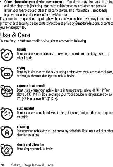 70 Safety, Regulatory &amp; Legal• Other information your device may transmit—Your device may also transmit testing and other diagnostic (including location-based) information, and other non-personal information to Motorola or other third-party servers. This information is used to help improve products and services offered by Motorola.If you have further questions regarding how the use of your mobile device may impact your privacy or data security, please contact Motorola at privacy@motorola.com, or contact your service provider.Use &amp; CareUse &amp; CareTo care for your Motorola mobile device, please observe the following:liquidsDon’t expose your mobile device to water, rain, extreme humidity, sweat, or other liquids.dryingDon’t try to dry your mobile device using a microwave oven, conventional oven, or dryer, as this may damage the mobile device.extreme heat or coldDon’t store or use your mobile device in temperatures below -10°C (14°F) or above 60°C (140°F). Don’t recharge your mobile device in temperatures below 0°C (32°F) or above 45°C (113°F).dust and dirtDon’t expose your mobile device to dust, dirt, sand, food, or other inappropriate materials.cleaningTo clean your mobile device, use only a dry soft cloth. Don’t use alcohol or other cleaning solutions.shock and vibrationDon’t drop your mobile device.