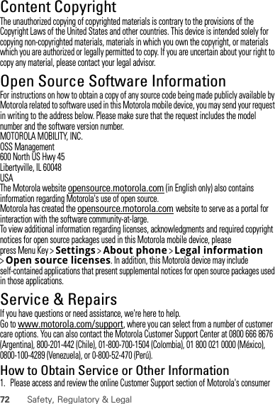72 Safety, Regulatory &amp; LegalContent CopyrightContent Copyri ghtThe unauthorized copying of copyrighted materials is contrary to the provisions of the Copyright Laws of the United States and other countries. This device is intended solely for copying non-copyrighted materials, materials in which you own the copyright, or materials which you are authorized or legally permitted to copy. If you are uncertain about your right to copy any material, please contact your legal advisor.Open Source Software InformationOSS InformationFor instructions on how to obtain a copy of any source code being made publicly available by Motorola related to software used in this Motorola mobile device, you may send your request in writing to the address below. Please make sure that the request includes the model number and the software version number.MOTOROLA MOBILITY, INC.OSS Management600 North US Hwy 45Libertyville, IL 60048USAThe Motorola website opensource.motorola.com (in English only) also contains information regarding Motorola&apos;s use of open source.Motorola has created the opensource.motorola.com website to serve as a portal for interaction with the software community-at-large.To view additional information regarding licenses, acknowledgments and required copyright notices for open source packages used in this Motorola mobile device, please press Menu Key &gt;Settings &gt;About phone &gt;Legal information &gt;Open source licenses. In addition, this Motorola device may include self-contained applications that present supplemental notices for open source packages used in those applications.Service &amp; RepairsIf you have questions or need assistance, we&apos;re here to help.Go to www.motorola.com/support, where you can select from a number of customer care options. You can also contact the Motorola Customer Support Center at 0800 666 8676 (Argentina), 800-201-442 (Chile), 01-800-700-1504 (Colombia), 01 800 021 0000 (México), 0800-100-4289 (Venezuela), or 0-800-52-470 (Perú).How to Obtain Service or Other Information  1. Please access and review the online Customer Support section of Motorola&apos;s consumer 