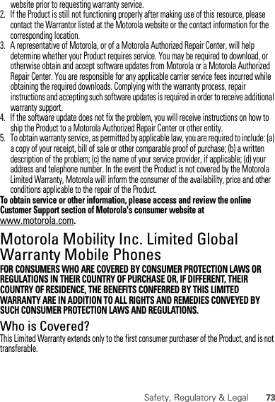 73Safety, Regulatory &amp; Legalwebsite prior to requesting warranty service.2. If the Product is still not functioning properly after making use of this resource, please contact the Warrantor listed at the Motorola website or the contact information for the corresponding location.3. A representative of Motorola, or of a Motorola Authorized Repair Center, will help determine whether your Product requires service. You may be required to download, or otherwise obtain and accept software updates from Motorola or a Motorola Authorized Repair Center. You are responsible for any applicable carrier service fees incurred while obtaining the required downloads. Complying with the warranty process, repair instructions and accepting such software updates is required in order to receive additional warranty support.4. If the software update does not fix the problem, you will receive instructions on how to ship the Product to a Motorola Authorized Repair Center or other entity.5. To obtain warranty service, as permitted by applicable law, you are required to include: (a) a copy of your receipt, bill of sale or other comparable proof of purchase; (b) a written description of the problem; (c) the name of your service provider, if applicable; (d) your address and telephone number. In the event the Product is not covered by the Motorola Limited Warranty, Motorola will inform the consumer of the availability, price and other conditions applicable to the repair of the Product.To obtain service or other information, please access and review the online Customer Support section of Motorola&apos;s consumer website at www.motorola.com.Motorola Mobility Inc. Limited Global Warranty Mobile PhonesWarrantyFOR CONSUMERS WHO ARE COVERED BY CONSUMER PROTECTION LAWS OR REGULATIONS IN THEIR COUNTRY OF PURCHASE OR, IF DIFFERENT, THEIR COUNTRY OF RESIDENCE, THE BENEFITS CONFERRED BY THIS LIMITED WARRANTY ARE IN ADDITION TO ALL RIGHTS AND REMEDIES CONVEYED BY SUCH CONSUMER PROTECTION LAWS AND REGULATIONS.Who is Covered?This Limited Warranty extends only to the first consumer purchaser of the Product, and is not transferable.