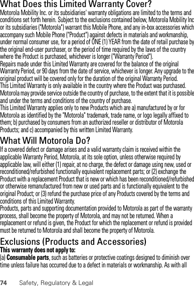 74 Safety, Regulatory &amp; LegalWhat Does this Limited Warranty Cover?Motorola Mobility Inc. or its subsidiaries&apos; warranty obligations are limited to the terms and conditions set forth herein. Subject to the exclusions contained below, Motorola Mobility Inc or its subsidiaries (&quot;Motorola&quot;) warrant this Mobile Phone, and any in-box accessories which accompany such Mobile Phone (&quot;Product&quot;) against defects in materials and workmanship, under normal consumer use, for a period of ONE (1) YEAR from the date of retail purchase by the original end-user purchaser, or the period of time required by the laws of the country where the Product is purchased, whichever is longer (&quot;Warranty Period&quot;).Repairs made under this Limited Warranty are covered for the balance of the original Warranty Period, or 90 days from the date of service, whichever is longer. Any upgrade to the original product will be covered only for the duration of the original Warranty Period.This Limited Warranty is only available in the country where the Product was purchased. Motorola may provide service outside the country of purchase, to the extent that it is possible and under the terms and conditions of the country of purchase.This Limited Warranty applies only to new Products which are a) manufactured by or for Motorola as identified by the &quot;Motorola&quot; trademark, trade name, or logo legally affixed to them; b) purchased by consumers from an authorized reseller or distributor of Motorola Products; and c) accompanied by this written Limited Warranty.What Will Motorola Do?If a covered defect or damage arises and a valid warranty claim is received within the applicable Warranty Period, Motorola, at its sole option, unless otherwise required by applicable law, will either (1) repair, at no charge, the defect or damage using new, used or reconditioned/refurbished functionally equivalent replacement parts; or (2) exchange the Product with a replacement Product that is new or which has been reconditioned/refurbished or otherwise remanufactured from new or used parts and is functionally equivalent to the original Product; or (3) refund the purchase price of any Products covered by the terms and conditions of this Limited Warranty.Products, parts and supporting documentation provided to Motorola as part of the warranty process, shall become the property of Motorola, and may not be returned. When a replacement or refund is given, the Product for which the replacement or refund is provided must be returned to Motorola and shall become the property of Motorola.Exclusions (Products and Accessories)This warranty does not apply to:(a) Consumable parts, such as batteries or protective coatings designed to diminish over time unless failure has occurred due to a defect in materials or workmanship. As with all 