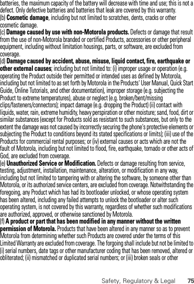 75Safety, Regulatory &amp; Legalbatteries, the maximum capacity of the battery will decrease with time and use; this is not a defect. Only defective batteries and batteries that leak are covered by this warranty.(b) Cosmetic damage, including but not limited to scratches, dents, cracks or other cosmetic damage.(c) Damage caused by use with non-Motorola products. Defects or damage that result from the use of non-Motorola branded or certified Products, accessories or other peripheral equipment, including without limitation housings, parts, or software, are excluded from coverage.(d) Damage caused by accident, abuse, misuse, liquid contact, fire, earthquake or other external causes; including but not limited to: (i) improper usage or operation (e.g. operating the Product outside their permitted or intended uses as defined by Motorola, including but not limited to as set forth by Motorola in the Products&apos; User Manual, Quick Start Guide, Online Tutorials, and other documentation), improper storage (e.g. subjecting the Product to extreme temperatures), abuse or neglect (e.g. broken/bent/missing clips/fasteners/connectors); impact damage (e.g. dropping the Product) (ii) contact with liquids, water, rain, extreme humidity, heavy perspiration or other moisture; sand, food, dirt or similar substances (except for Products sold as resistant to such substances, but only to the extent the damage was not caused by incorrectly securing the phone&apos;s protective elements or subjecting the Product to conditions beyond its stated specifications or limits); (iii) use of the Products for commercial rental purposes; or (iv) external causes or acts which are not the fault of Motorola, including but not limited to flood, fire, earthquake, tornado or other acts of God, are excluded from coverage.(e) Unauthorized Service or Modification. Defects or damage resulting from service, testing, adjustment, installation, maintenance, alteration, or modification in any way, including but not limited to tampering with or altering the software, by someone other than Motorola, or its authorized service centers, are excluded from coverage. Notwithstanding the foregoing, any Product which has had its bootloader unlocked, or whose operating system has been altered, including any failed attempts to unlock the bootloader or alter such operating system, is not covered by this warranty, regardless of whether such modifications are authorized, approved, or otherwise sanctioned by Motorola.(f) A product or part that has been modified in any manner without the written permission of Motorola. Products that have been altered in any manner so as to prevent Motorola from determining whether such Products are covered under the terms of this Limited Warranty are excluded from coverage. The forgoing shall include but not be limited to (i) serial numbers, date tags or other manufacturer coding that has been removed, altered or obliterated; (ii) mismatched or duplicated serial numbers; or (iii) broken seals or other 