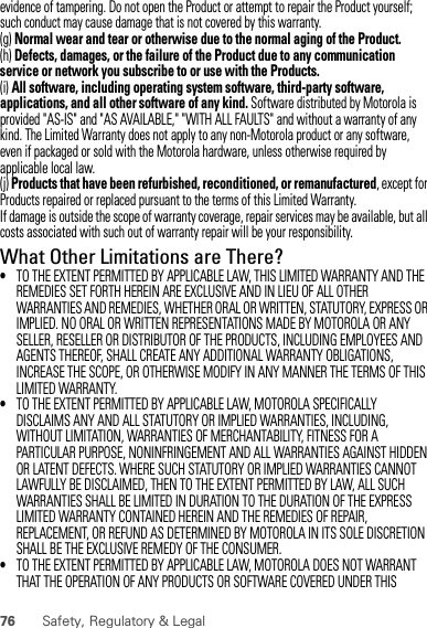 76 Safety, Regulatory &amp; Legalevidence of tampering. Do not open the Product or attempt to repair the Product yourself; such conduct may cause damage that is not covered by this warranty.(g) Normal wear and tear or otherwise due to the normal aging of the Product.(h) Defects, damages, or the failure of the Product due to any communication service or network you subscribe to or use with the Products.(i) All software, including operating system software, third-party software, applications, and all other software of any kind. Software distributed by Motorola is provided &quot;AS-IS&quot; and &quot;AS AVAILABLE,&quot; &quot;WITH ALL FAULTS&quot; and without a warranty of any kind. The Limited Warranty does not apply to any non-Motorola product or any software, even if packaged or sold with the Motorola hardware, unless otherwise required by applicable local law.(j) Products that have been refurbished, reconditioned, or remanufactured, except for Products repaired or replaced pursuant to the terms of this Limited Warranty.If damage is outside the scope of warranty coverage, repair services may be available, but all costs associated with such out of warranty repair will be your responsibility.What Other Limitations are There?•TO THE EXTENT PERMITTED BY APPLICABLE LAW, THIS LIMITED WARRANTY AND THE REMEDIES SET FORTH HEREIN ARE EXCLUSIVE AND IN LIEU OF ALL OTHER WARRANTIES AND REMEDIES, WHETHER ORAL OR WRITTEN, STATUTORY, EXPRESS OR IMPLIED. NO ORAL OR WRITTEN REPRESENTATIONS MADE BY MOTOROLA OR ANY SELLER, RESELLER OR DISTRIBUTOR OF THE PRODUCTS, INCLUDING EMPLOYEES AND AGENTS THEREOF, SHALL CREATE ANY ADDITIONAL WARRANTY OBLIGATIONS, INCREASE THE SCOPE, OR OTHERWISE MODIFY IN ANY MANNER THE TERMS OF THIS LIMITED WARRANTY.•TO THE EXTENT PERMITTED BY APPLICABLE LAW, MOTOROLA SPECIFICALLY DISCLAIMS ANY AND ALL STATUTORY OR IMPLIED WARRANTIES, INCLUDING, WITHOUT LIMITATION, WARRANTIES OF MERCHANTABILITY, FITNESS FOR A PARTICULAR PURPOSE, NONINFRINGEMENT AND ALL WARRANTIES AGAINST HIDDEN OR LATENT DEFECTS. WHERE SUCH STATUTORY OR IMPLIED WARRANTIES CANNOT LAWFULLY BE DISCLAIMED, THEN TO THE EXTENT PERMITTED BY LAW, ALL SUCH WARRANTIES SHALL BE LIMITED IN DURATION TO THE DURATION OF THE EXPRESS LIMITED WARRANTY CONTAINED HEREIN AND THE REMEDIES OF REPAIR, REPLACEMENT, OR REFUND AS DETERMINED BY MOTOROLA IN ITS SOLE DISCRETION SHALL BE THE EXCLUSIVE REMEDY OF THE CONSUMER.•TO THE EXTENT PERMITTED BY APPLICABLE LAW, MOTOROLA DOES NOT WARRANT THAT THE OPERATION OF ANY PRODUCTS OR SOFTWARE COVERED UNDER THIS 