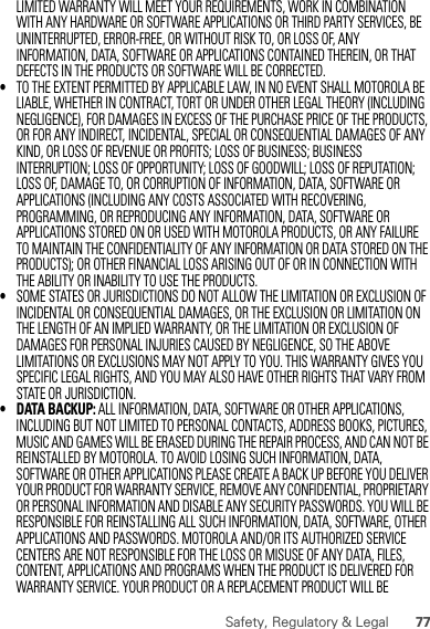 77Safety, Regulatory &amp; LegalLIMITED WARRANTY WILL MEET YOUR REQUIREMENTS, WORK IN COMBINATION WITH ANY HARDWARE OR SOFTWARE APPLICATIONS OR THIRD PARTY SERVICES, BE UNINTERRUPTED, ERROR-FREE, OR WITHOUT RISK TO, OR LOSS OF, ANY INFORMATION, DATA, SOFTWARE OR APPLICATIONS CONTAINED THEREIN, OR THAT DEFECTS IN THE PRODUCTS OR SOFTWARE WILL BE CORRECTED.•TO THE EXTENT PERMITTED BY APPLICABLE LAW, IN NO EVENT SHALL MOTOROLA BE LIABLE, WHETHER IN CONTRACT, TORT OR UNDER OTHER LEGAL THEORY (INCLUDING NEGLIGENCE), FOR DAMAGES IN EXCESS OF THE PURCHASE PRICE OF THE PRODUCTS, OR FOR ANY INDIRECT, INCIDENTAL, SPECIAL OR CONSEQUENTIAL DAMAGES OF ANY KIND, OR LOSS OF REVENUE OR PROFITS; LOSS OF BUSINESS; BUSINESS INTERRUPTION; LOSS OF OPPORTUNITY; LOSS OF GOODWILL; LOSS OF REPUTATION; LOSS OF, DAMAGE TO, OR CORRUPTION OF INFORMATION, DATA, SOFTWARE OR APPLICATIONS (INCLUDING ANY COSTS ASSOCIATED WITH RECOVERING, PROGRAMMING, OR REPRODUCING ANY INFORMATION, DATA, SOFTWARE OR APPLICATIONS STORED ON OR USED WITH MOTOROLA PRODUCTS, OR ANY FAILURE TO MAINTAIN THE CONFIDENTIALITY OF ANY INFORMATION OR DATA STORED ON THE PRODUCTS); OR OTHER FINANCIAL LOSS ARISING OUT OF OR IN CONNECTION WITH THE ABILITY OR INABILITY TO USE THE PRODUCTS.•SOME STATES OR JURISDICTIONS DO NOT ALLOW THE LIMITATION OR EXCLUSION OF INCIDENTAL OR CONSEQUENTIAL DAMAGES, OR THE EXCLUSION OR LIMITATION ON THE LENGTH OF AN IMPLIED WARRANTY, OR THE LIMITATION OR EXCLUSION OF DAMAGES FOR PERSONAL INJURIES CAUSED BY NEGLIGENCE, SO THE ABOVE LIMITATIONS OR EXCLUSIONS MAY NOT APPLY TO YOU. THIS WARRANTY GIVES YOU SPECIFIC LEGAL RIGHTS, AND YOU MAY ALSO HAVE OTHER RIGHTS THAT VARY FROM STATE OR JURISDICTION.• DATA BACKUP: ALL INFORMATION, DATA, SOFTWARE OR OTHER APPLICATIONS, INCLUDING BUT NOT LIMITED TO PERSONAL CONTACTS, ADDRESS BOOKS, PICTURES, MUSIC AND GAMES WILL BE ERASED DURING THE REPAIR PROCESS, AND CAN NOT BE REINSTALLED BY MOTOROLA. TO AVOID LOSING SUCH INFORMATION, DATA, SOFTWARE OR OTHER APPLICATIONS PLEASE CREATE A BACK UP BEFORE YOU DELIVER YOUR PRODUCT FOR WARRANTY SERVICE, REMOVE ANY CONFIDENTIAL, PROPRIETARY OR PERSONAL INFORMATION AND DISABLE ANY SECURITY PASSWORDS. YOU WILL BE RESPONSIBLE FOR REINSTALLING ALL SUCH INFORMATION, DATA, SOFTWARE, OTHER APPLICATIONS AND PASSWORDS. MOTOROLA AND/OR ITS AUTHORIZED SERVICE CENTERS ARE NOT RESPONSIBLE FOR THE LOSS OR MISUSE OF ANY DATA, FILES, CONTENT, APPLICATIONS AND PROGRAMS WHEN THE PRODUCT IS DELIVERED FOR WARRANTY SERVICE. YOUR PRODUCT OR A REPLACEMENT PRODUCT WILL BE 