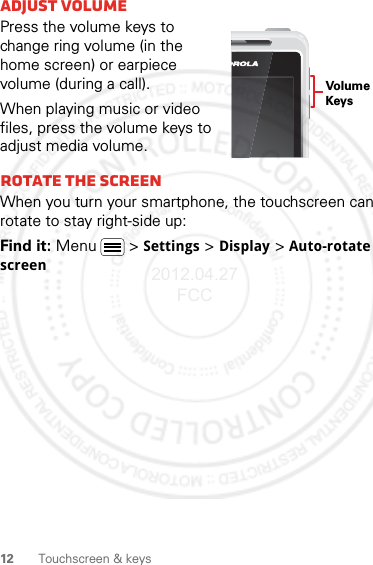 12 Touchscreen &amp; keysAdjust volumePress the volume keys to change ring volume (in the home screen) or earpiece volume (during a call).When playing music or video files, press the volume keys to adjust media volume.Rotate the screenWhen you turn your smartphone, the touchscreen can rotate to stay right-side up:Find it: Menu  &gt;Settings &gt;Display &gt;Auto-rotate screenVolumeKeys2012.04.27 FCC