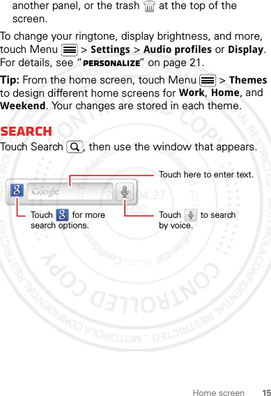 15Home screenanother panel, or the trash  at the top of the screen.To change your ringtone, display brightness, and more, touch Menu  &gt; Settings &gt; Audio profiles or Display. For details, see “Personalize” on page 21.Tip: From the home screen, touch Menu  &gt; Themes to design different home screens for Work, Home, and Weekend. Your changes are stored in each theme.SearchTouch Search , then use the window that appears.Touch here to enter text.Touch        for moresearch options.Touch        to searchby voice.2012.04.27 FCC