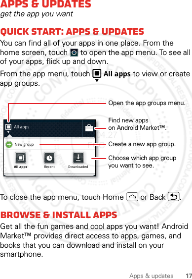 17Apps &amp; updatesApps &amp; updatesget the app you wantQuick start: Apps &amp; updatesYou can find all of your apps in one place. From the home screen, touch  to open the app menu. To see all of your apps, flick up and down.From the app menu, touch All apps to view or create app groups.To close the app menu, touch Home  or Back .Browse &amp; install appsGet all the fun games and cool apps you want! Android Market™ provides direct access to apps, games, and books that you can download and install on your smartphone. All appsNew groupAll appsAll appsRecentRecentDownloadedDownloadedOpen the app groups menu.Choose which app groupyou want to see.Create a new app group.Find new appson Android Market™.2012.04.27 FCC