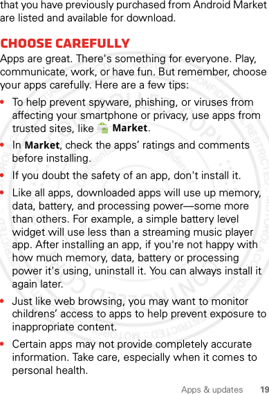 19Apps &amp; updatesthat you have previously purchased from Android Market are listed and available for download.Choose carefullyApps are great. There&apos;s something for everyone. Play, communicate, work, or have fun. But remember, choose your apps carefully. Here are a few tips:•To help prevent spyware, phishing, or viruses from affecting your smartphone or privacy, use apps from trusted sites, like Market.•In Market, check the apps’ ratings and comments before installing.•If you doubt the safety of an app, don&apos;t install it.•Like all apps, downloaded apps will use up memory, data, battery, and processing power—some more than others. For example, a simple battery level widget will use less than a streaming music player app. After installing an app, if you&apos;re not happy with how much memory, data, battery or processing power it&apos;s using, uninstall it. You can always install it again later.•Just like web browsing, you may want to monitor childrens’ access to apps to help prevent exposure to inappropriate content.•Certain apps may not provide completely accurate information. Take care, especially when it comes to personal health.2012.04.27 FCC