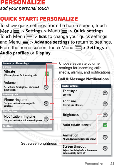 21PersonalizePersonalizeadd your personal touchQuick start: PersonalizeTo show quick settings from the home screen, touch Menu  &gt; Settings &gt; Menu  &gt; Quick settings. Touch Menu  &gt; Edit to change your quick settings and Menu  &gt; Advance settings to return to settings. From the home screen, touch Menu  &gt; Settings &gt; Audio profiles or Display.Display settingsFont styleScreen timeoutSet fontFont sizeOverall size of fontsAll window animations are shownBrightnessGeneral  profile settingsGeneralIncoming callsSet volume for ringtone, alarm and notificationSet your default incoming calls ringtoneSet your default notifications ringtoneVolumeVibrateVibrate phones for incoming callsPhone ringtoneNotificationsFeedbackNotification ringtoneAuto-rotate screenAnimationAdjust the delay before the screen automatically turns offScreen timeoutChoose separate volume settings for incoming calls, media, alarms, and notifications.Call &amp; Message NotificationsSet screen brightness2012.04.27 FCC