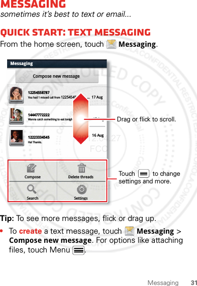 31MessagingMessagingsometimes it’s best to text or email...Quick start: Text messagingFrom the home screen, touch Messaging.Tip: To see more messages, flick or drag up.•To create a text message, touch Messaging &gt; Compose new message. For options like attaching files, touch Menu .MessagingCompose new messageDelete threadsComposeSettingsSearch1225455878714447772222You had 1 missed call from 122545458787   ...  17 Aug Wanna catch something to eat tonight? How about ...  17 Aug 12223334545Ha! Thanks. 16 Aug Drag or flick to scroll.Touch          to change settings and more.2012.04.27 FCC