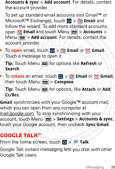 33MessagingAccounts &amp; sync &gt; Add account. For details, contact the account provider.To set up standard email accounts (not Gmail™ or Microsoft™ Exchange), touch   &gt; Email and follow the wizard. To add more standard accounts, open Email and touch Menu  &gt; Accounts &gt; Menu  &gt; Add account. For details, contact the account provider.•To open email, touch   &gt; Email or Gmail. Touch a message to open it.Tip: Touch Menu  for options like Refresh or Search.•To create an email, touch   &gt; Email or Gmail, then touch Menu  &gt; Compose.Tip: Touch Menu  for options, like Attach or Add Cc/Bcc.Gmail synchronizes with your Google™ account mail, which you can open from any computer at mail.google.com. To stop synchronizing with your account, touch Menu  &gt; Settings &gt; Accounts &amp; sync, touch your Google account, then uncheck Sync Gmail.Google TalkTMFrom the home screen, touch   &gt; Talk.Google Talk instant messaging lets you chat with other Google Talk users.2012.04.27 FCC