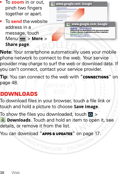 38 Web•To zoom in or out, pinch two fingers together or apart.•To send the website address in a message, touch Menu  &gt; More &gt; Share page.Note: Your smartphone automatically uses your mobile phone network to connect to the web. Your service provider may charge to surf the web or download data. If you can’t connect, contact your service provider.Tip: You can connect to the web with “connections” on page 48.DownloadsTo download files in your browser, touch a file link or touch and hold a picture to choose Save image.To show the files you downloaded, touch   &gt; Downloads. Touch and hold an item to open it, see details, or remove it from the list.You can download “Apps &amp; updates” on page 17.www.google.com: Googlewww.google.com: GoogleAndroid | Official WebsiteOfficial site for the development of the open source project. Provides a directory of applications and links to download ..www.android.com/ - OptionsMore from www.android.com »2012.04.27 FCC