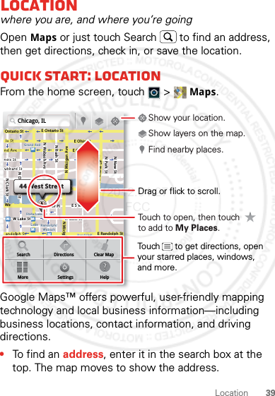 39LocationLocationwhere you are, and where you’re goingOpen Maps or just touch Search  to find an address, then get directions, check in, or save the location.Quick start: LocationFrom the home screen, touch  &gt; Maps.Google Maps™ offers powerful, user-friendly mapping technology and local business information—including business locations, contact information, and driving directions.•To find an address, enter it in the search box at the top. The map moves to show the address.Chicago, ILN Clark StWacker DrME Ontario StE Ohio StN Rush StN Park StN New StN Wabash AveN Dearborn StE Grand AveE Randolph StN Micigan AveN Micigan AverD submuloC NW Lake St W Lake StE Wacker PlState/LakeGrand RedLakeRandolphSt MetraRandolph/WabashWashington-BlueE S WaterStMMMMOntario StDDDeeeeeaaarrbbboorrnn SSSt44 West StreetASearchMoreDirectionsSettingsClear MapHelpTouch to open, then touch to add to My Places.Drag or flick to scroll.Find nearby places.Show your location.Show layers on the map.Touch      to get directions, open your starred places, windows, and more.2012.04.27 FCC