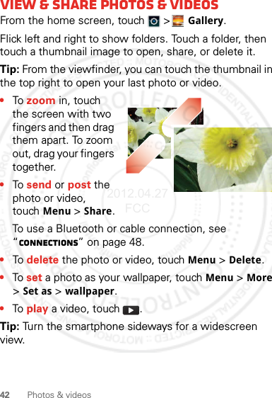 42 Photos &amp; videosView &amp; share photos &amp; videosFrom the home screen, touch   &gt;Gallery.Flick left and right to show folders. Touch a folder, then touch a thumbnail image to open, share, or delete it.Tip: From the viewfinder, you can touch the thumbnail in the top right to open your last photo or video.•To zoom in, touch the screen with two fingers and then drag them apart. To zoom out, drag your fingers together.•To send or post the photo or video, touchMenu &gt; Share.To use a Bluetooth or cable connection, see “connections” on page 48.•To delete the photo or video, touchMenu &gt; Delete.•To set a photo as your wallpaper, touchMenu &gt; More &gt; Set as &gt; wallpaper.•To play a video, touch  .Tip: Turn the smartphone sideways for a widescreen view.2012.04.27 FCC