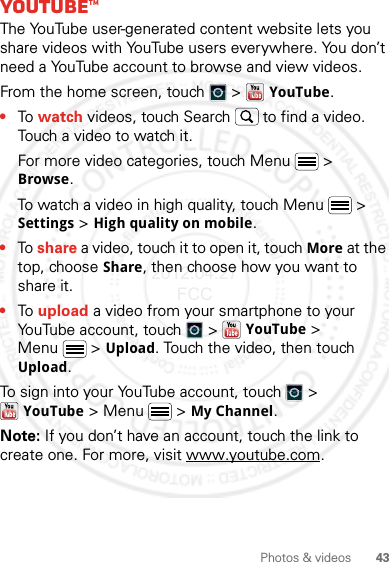 43Photos &amp; videosYouTube™The YouTube user-generated content website lets you share videos with YouTube users everywhere. You don’t need a YouTube account to browse and view videos.From the home screen, touch   &gt;   YouTube.•To watch videos, touch Search  to find a video. Touch a video to watch it.For more video categories, touch Menu  &gt; Browse.To watch a video in high quality, touch Menu  &gt; Settings &gt; High quality on mobile.•To share a video, touch it to open it, touch More at the top, choose Share, then choose how you want to share it.•To upload a video from your smartphone to your YouTube account, touch   &gt; YouTube &gt; Menu  &gt; Upload. Touch the video, then touch Upload.To sign into your YouTube account, touch   &gt; YouTube &gt; Menu  &gt; My Channel.Note: If you don’t have an account, touch the link to create one. For more, visit www.youtube.com.2012.04.27 FCC