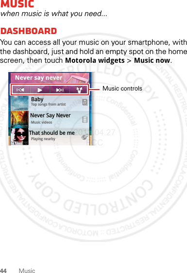 44 MusicMusicwhen music is what you need...dashboardYou can access all your music on your smartphone, with the dashboard, just and hold an empty spot on the home screen, then touch Motorola widgets &gt; Music now.0StepsTouch &amp;HoldCameraCal0.091 8BabyTop songs from artistMusic videosPlaying nearbyThat should be me Never Say NeverNever say neverMusic controls2012.04.27 FCC